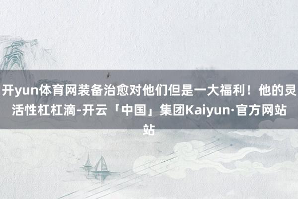 开yun体育网装备治愈对他们但是一大福利！他的灵活性杠杠滴-开云「中国」集团Kaiyun·官方网站