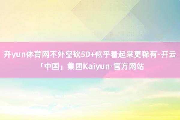 开yun体育网不外空砍50+似乎看起来更稀有-开云「中国」集团Kaiyun·官方网站