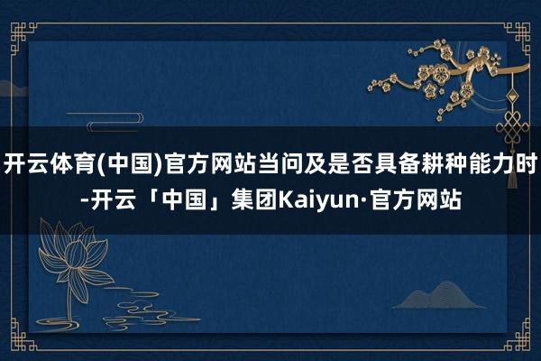 开云体育(中国)官方网站当问及是否具备耕种能力时-开云「中国」集团Kaiyun·官方网站