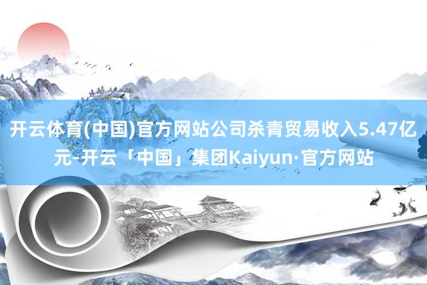 开云体育(中国)官方网站公司杀青贸易收入5.47亿元-开云「中国」集团Kaiyun·官方网站