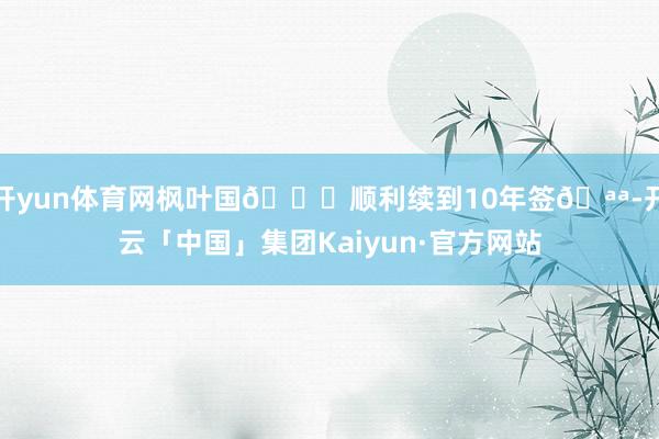 开yun体育网枫叶国🍁顺利续到10年签🪪-开云「中国」集团Kaiyun·官方网站