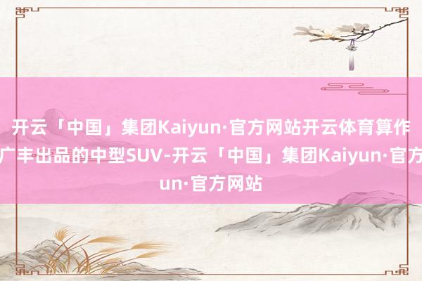 开云「中国」集团Kaiyun·官方网站开云体育算作同为广丰出品的中型SUV-开云「中国」集团Kaiyun·官方网站