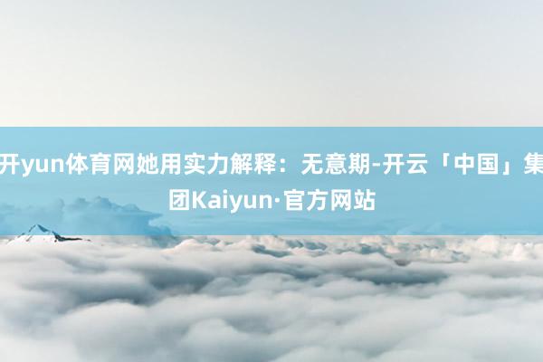 开yun体育网她用实力解释：无意期-开云「中国」集团Kaiyun·官方网站