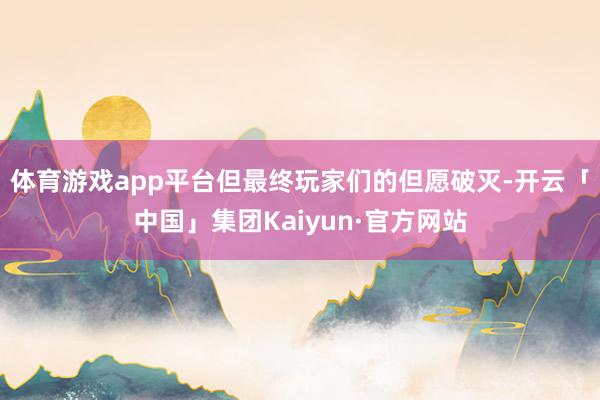 体育游戏app平台但最终玩家们的但愿破灭-开云「中国」集团Kaiyun·官方网站