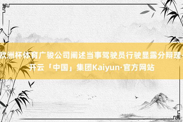 欧洲杯体育广骏公司阐述当事驾驶员行驶显露分辩理-开云「中国」集团Kaiyun·官方网站