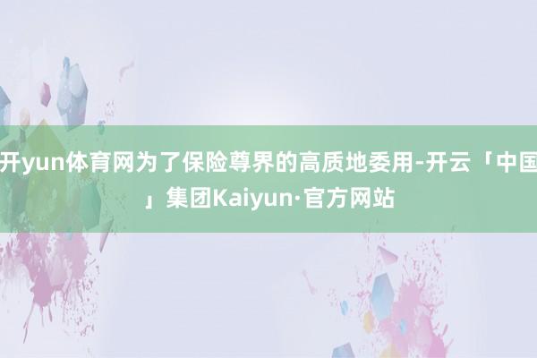 开yun体育网为了保险尊界的高质地委用-开云「中国」集团Kaiyun·官方网站