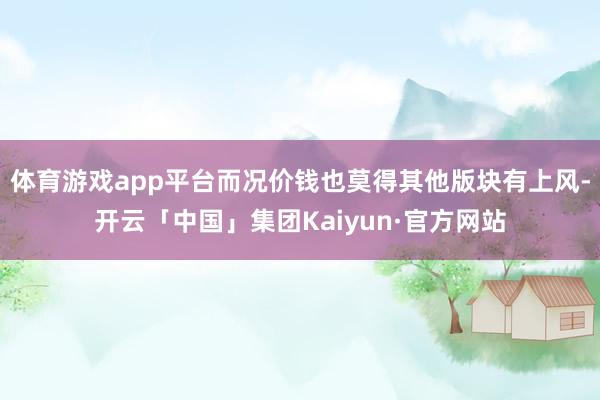 体育游戏app平台而况价钱也莫得其他版块有上风-开云「中国」集团Kaiyun·官方网站