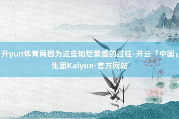 开yun体育网因为这些灿烂繁盛的过往-开云「中国」集团Kaiyun·官方网站