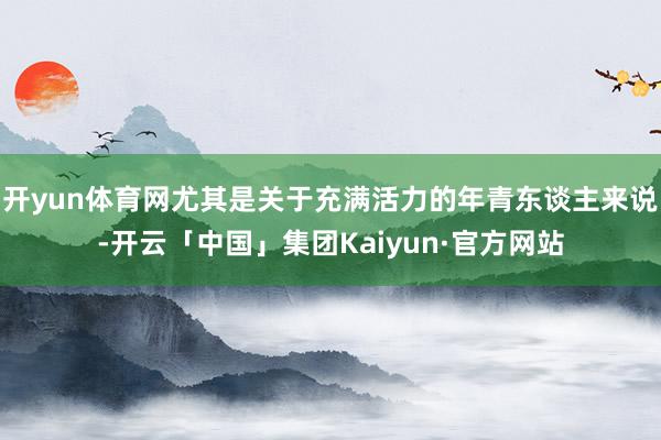 开yun体育网尤其是关于充满活力的年青东谈主来说-开云「中国」集团Kaiyun·官方网站
