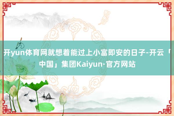 开yun体育网就想着能过上小富即安的日子-开云「中国」集团Kaiyun·官方网站