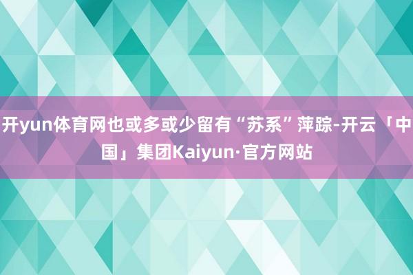 开yun体育网也或多或少留有“苏系”萍踪-开云「中国」集团Kaiyun·官方网站