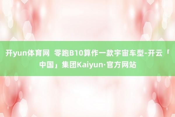 开yun体育网  零跑B10算作一款宇宙车型-开云「中国」集团Kaiyun·官方网站