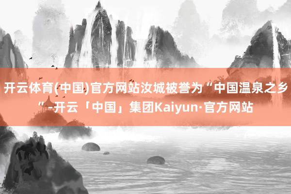 开云体育(中国)官方网站汝城被誉为“中国温泉之乡”-开云「中国」集团Kaiyun·官方网站