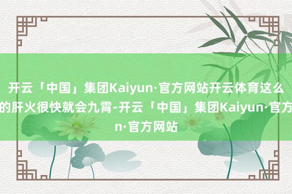 开云「中国」集团Kaiyun·官方网站开云体育这么他们的肝火很快就会九霄-开云「中国」集团Kaiyun·官方网站