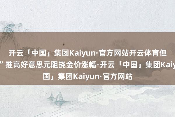 开云「中国」集团Kaiyun·官方网站开云体育但“特朗普交往”推高好意思元阻挠金价涨幅-开云「中国」集团Kaiyun·官方网站