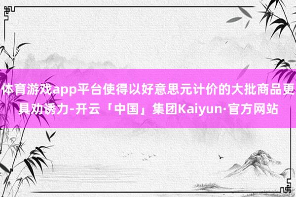 体育游戏app平台使得以好意思元计价的大批商品更具劝诱力-开云「中国」集团Kaiyun·官方网站