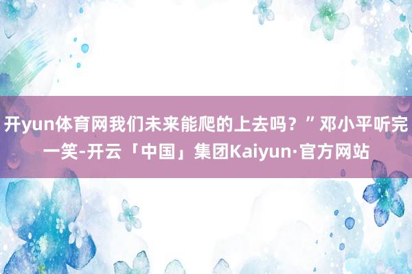 开yun体育网我们未来能爬的上去吗？”邓小平听完一笑-开云「中国」集团Kaiyun·官方网站