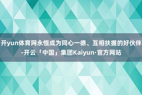 开yun体育网永恒成为同心一德、互相扶握的好伙伴-开云「中国」集团Kaiyun·官方网站