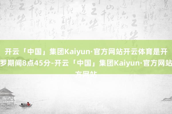 开云「中国」集团Kaiyun·官方网站开云体育是开罗期间8点45分-开云「中国」集团Kaiyun·官方网站