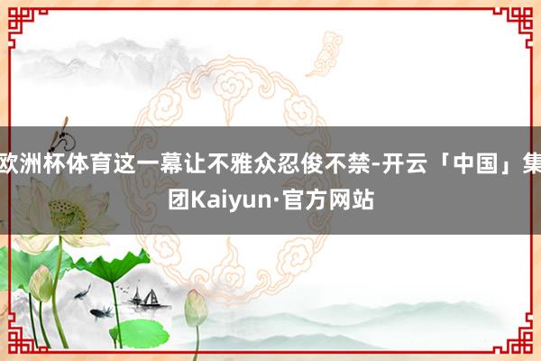 欧洲杯体育这一幕让不雅众忍俊不禁-开云「中国」集团Kaiyun·官方网站