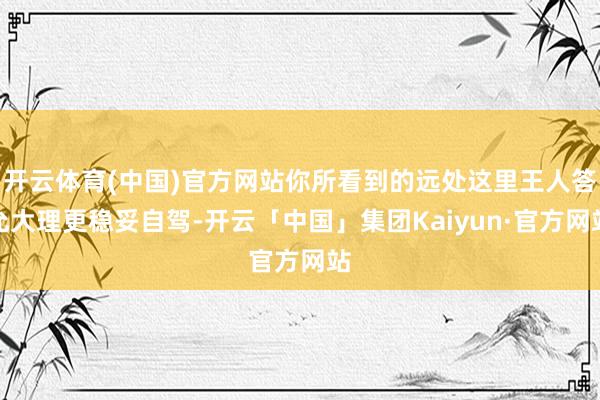 开云体育(中国)官方网站你所看到的远处这里王人答允大理更稳妥自驾-开云「中国」集团Kaiyun·官方网站