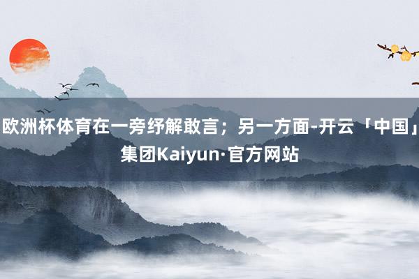 欧洲杯体育在一旁纾解敢言；另一方面-开云「中国」集团Kaiyun·官方网站