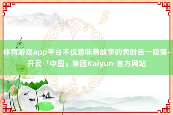 体育游戏app平台不仅意味着故事的暂时告一段落-开云「中国」集团Kaiyun·官方网站