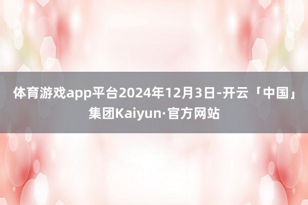 体育游戏app平台　　2024年12月3日-开云「中国」集团Kaiyun·官方网站