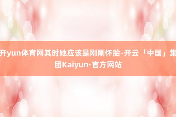 开yun体育网其时她应该是刚刚怀胎-开云「中国」集团Kaiyun·官方网站