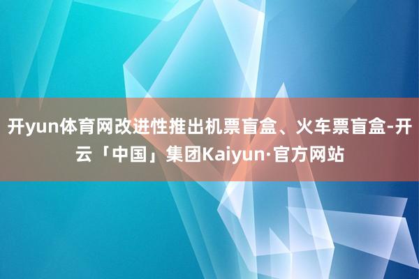 开yun体育网改进性推出机票盲盒、火车票盲盒-开云「中国」集团Kaiyun·官方网站