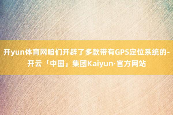 开yun体育网咱们开辟了多款带有GPS定位系统的-开云「中国」集团Kaiyun·官方网站