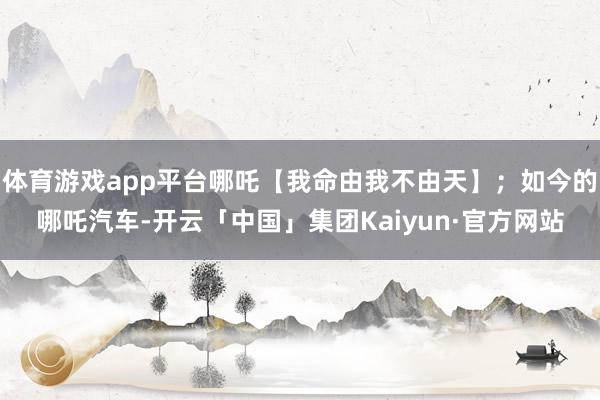 体育游戏app平台哪吒【我命由我不由天】；如今的哪吒汽车-开云「中国」集团Kaiyun·官方网站