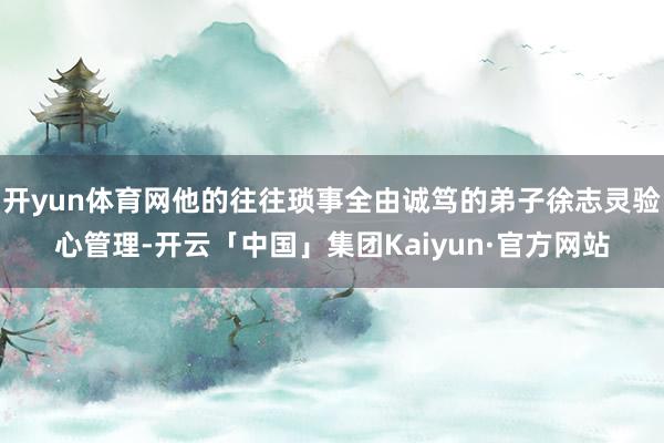 开yun体育网他的往往琐事全由诚笃的弟子徐志灵验心管理-开云「中国」集团Kaiyun·官方网站