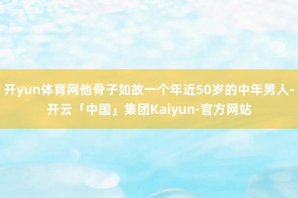 开yun体育网他骨子如故一个年近50岁的中年男人-开云「中国」集团Kaiyun·官方网站