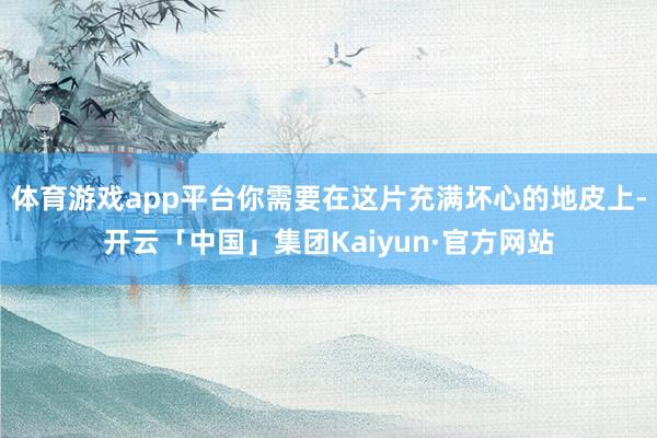 体育游戏app平台你需要在这片充满坏心的地皮上-开云「中国」集团Kaiyun·官方网站
