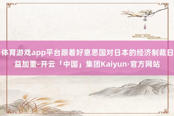 体育游戏app平台跟着好意思国对日本的经济制裁日益加重-开云「中国」集团Kaiyun·官方网站