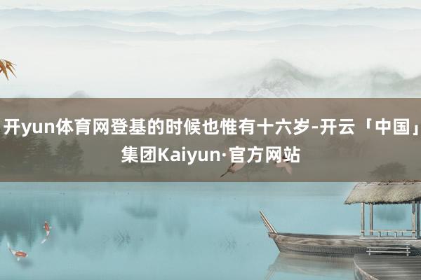 开yun体育网登基的时候也惟有十六岁-开云「中国」集团Kaiyun·官方网站
