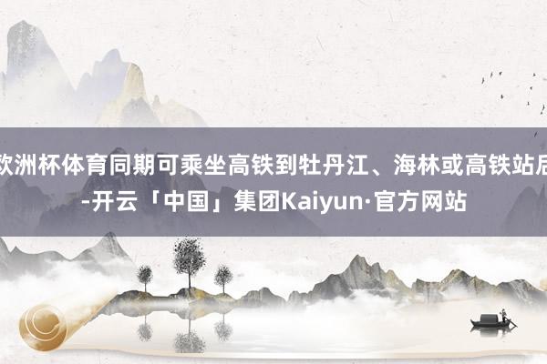 欧洲杯体育同期可乘坐高铁到牡丹江、海林或高铁站后-开云「中国」集团Kaiyun·官方网站