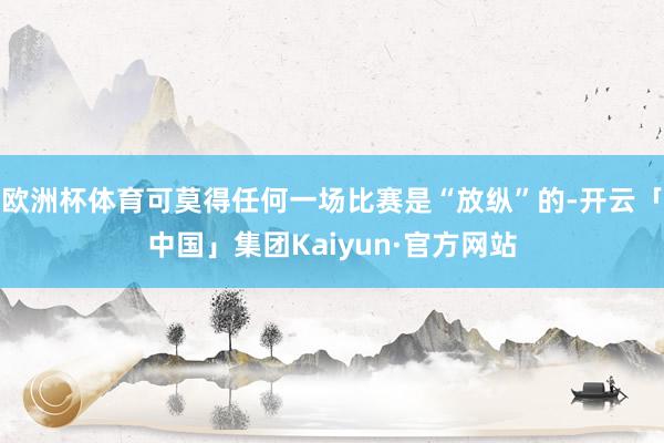 欧洲杯体育可莫得任何一场比赛是“放纵”的-开云「中国」集团Kaiyun·官方网站