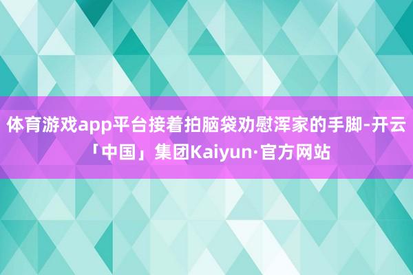 体育游戏app平台接着拍脑袋劝慰浑家的手脚-开云「中国」集团Kaiyun·官方网站
