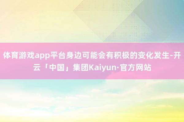 体育游戏app平台身边可能会有积极的变化发生-开云「中国」集团Kaiyun·官方网站