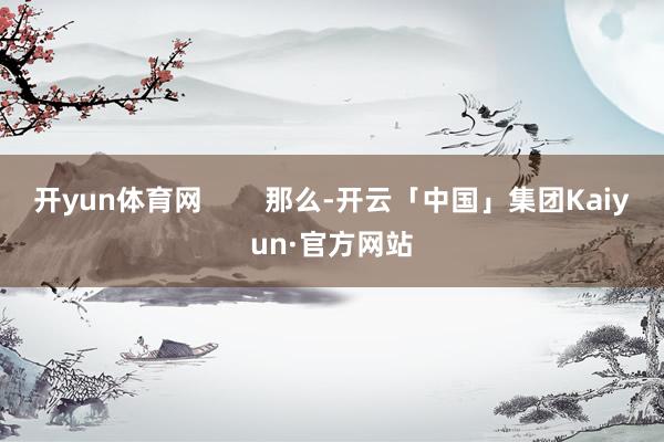 开yun体育网        那么-开云「中国」集团Kaiyun·官方网站