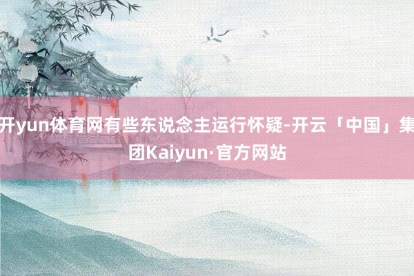 开yun体育网有些东说念主运行怀疑-开云「中国」集团Kaiyun·官方网站