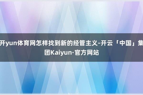 开yun体育网怎样找到新的经管主义-开云「中国」集团Kaiyun·官方网站