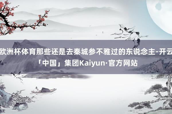欧洲杯体育那些还是去秦城参不雅过的东说念主-开云「中国」集团Kaiyun·官方网站