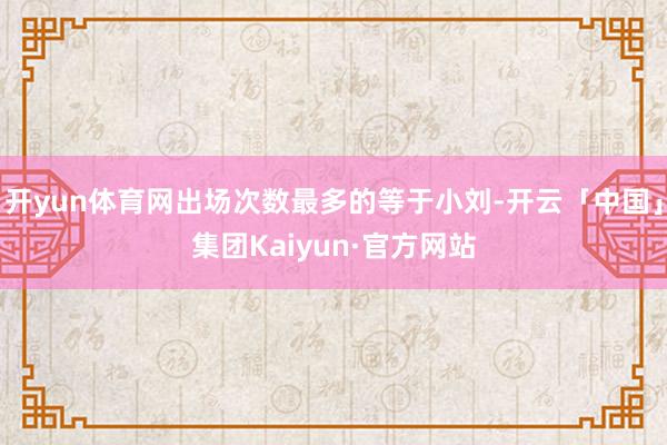 开yun体育网出场次数最多的等于小刘-开云「中国」集团Kaiyun·官方网站