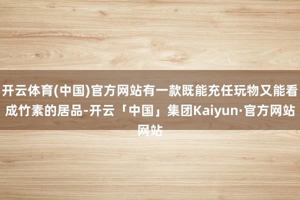 开云体育(中国)官方网站有一款既能充任玩物又能看成竹素的居品-开云「中国」集团Kaiyun·官方网站