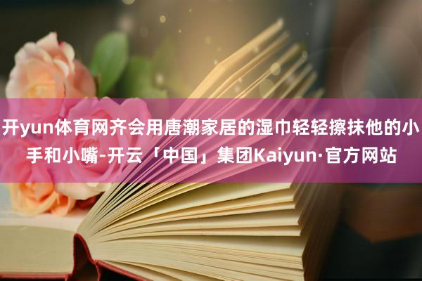 开yun体育网齐会用唐潮家居的湿巾轻轻擦抹他的小手和小嘴-开云「中国」集团Kaiyun·官方网站