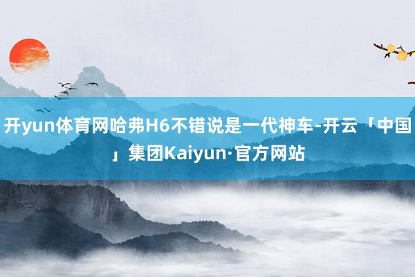 开yun体育网哈弗H6不错说是一代神车-开云「中国」集团Kaiyun·官方网站