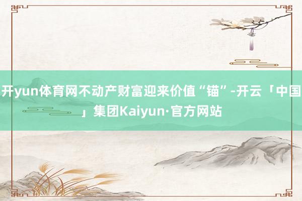 开yun体育网不动产财富迎来价值“锚”-开云「中国」集团Kaiyun·官方网站